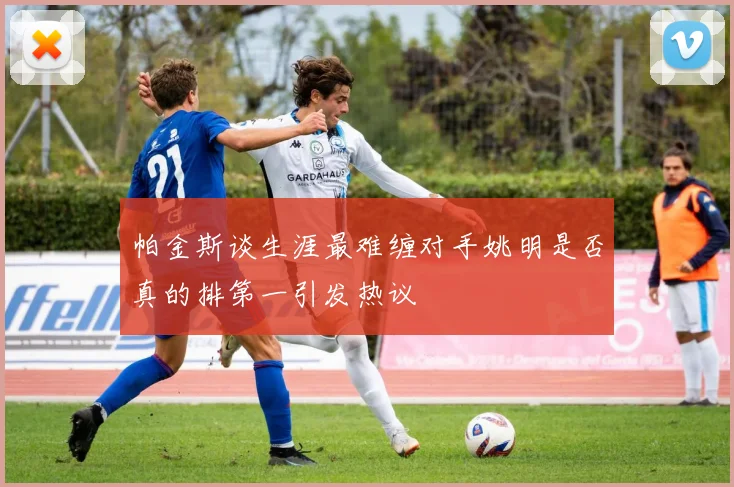 帕金斯谈生涯最难缠对手姚明是否真的排第一引发热议