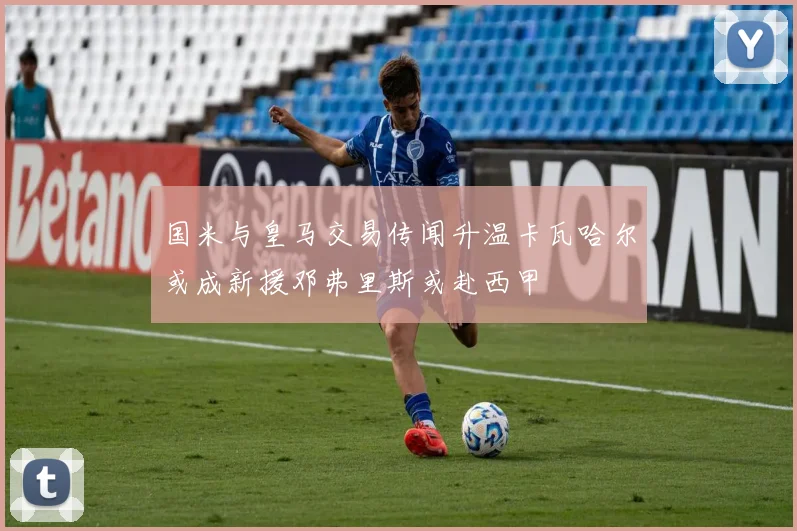 国米与皇马交易传闻升温卡瓦哈尔或成新援邓弗里斯或赴西甲