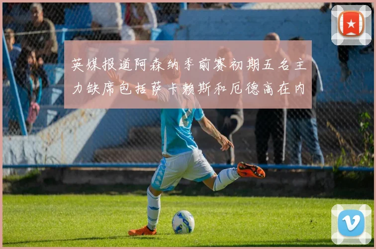 英媒报道阿森纳季前赛初期五名主力缺席包括萨卡赖斯和厄德高在内