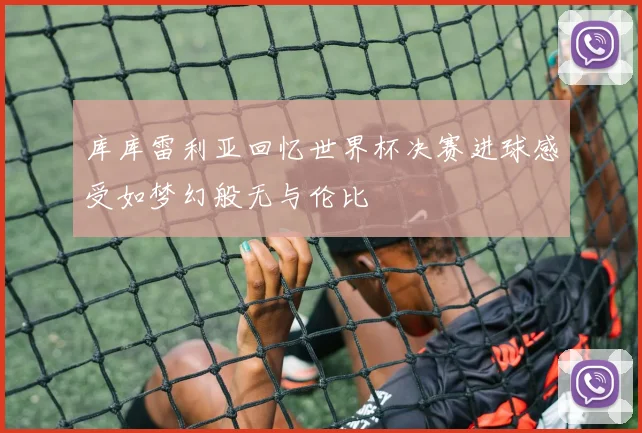 库库雷利亚回忆世界杯决赛进球感受如梦幻般无与伦比