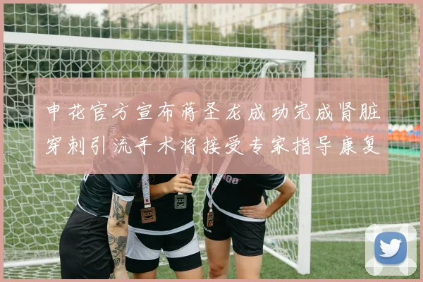 申花官方宣布蒋圣龙成功完成肾脏穿刺引流手术将接受专家指导康复治疗