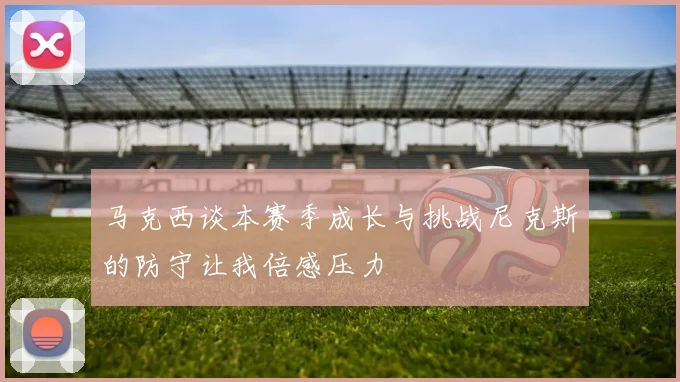 马克西谈本赛季成长与挑战尼克斯的防守让我倍感压力