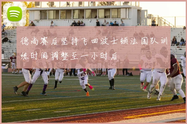德尚赛后坚持飞回波士顿法国队训练时间调整至一小时后