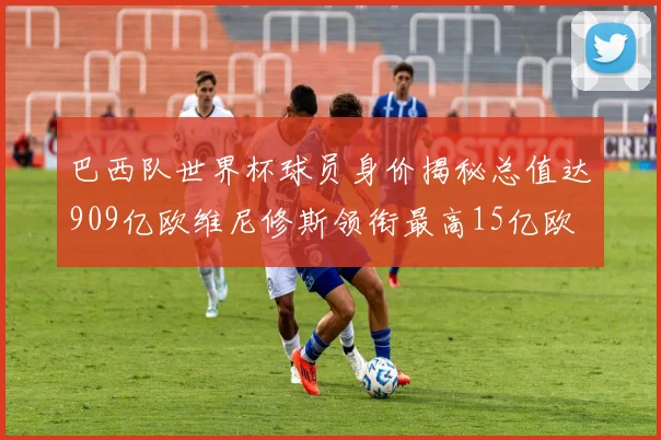 巴西队世界杯球员身价揭秘总值达909亿欧维尼修斯领衔最高15亿欧