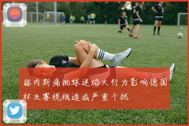 赫内斯痛批球迷焰火行为影响德国杯决赛视线造成严重干扰