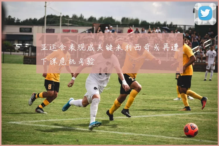 亚运会表现成关键米利西奇或再遭下课危机考验
