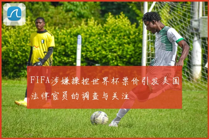 FIFA涉嫌操控世界杯票价引发美国法律官员的调查与关注