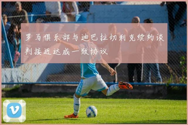 罗马俱乐部与迪巴拉切利克续约谈判接近达成一致协议