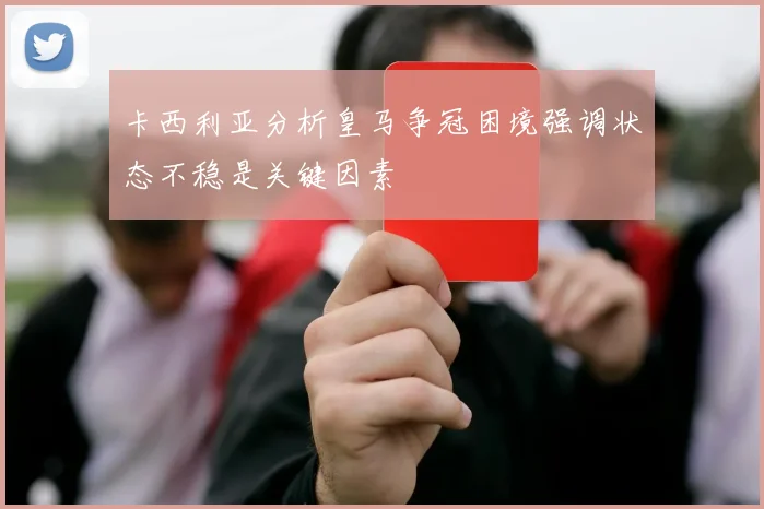 卡西利亚分析皇马争冠困境强调状态不稳是关键因素