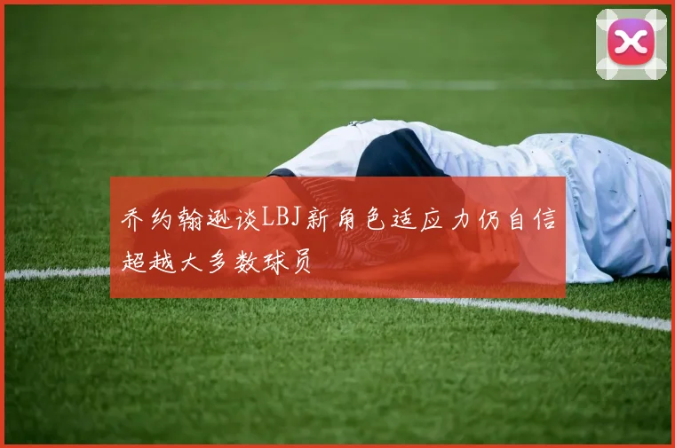 乔约翰逊谈LBJ新角色适应力仍自信超越大多数球员