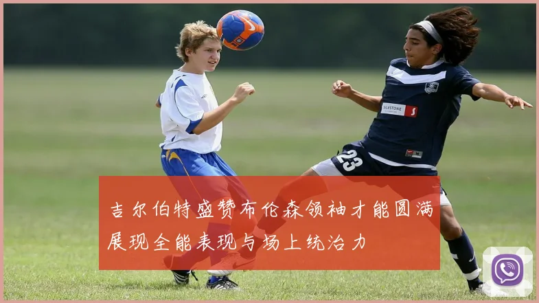 吉尔伯特盛赞布伦森领袖才能圆满展现全能表现与场上统治力