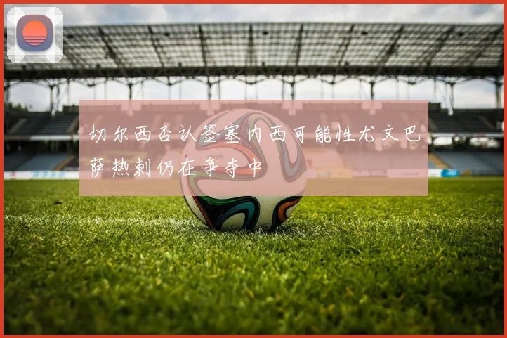 切尔西否认签塞内西可能性尤文巴萨热刺仍在争夺中