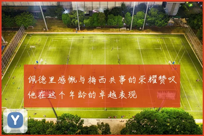 佩德里感慨与梅西共事的荣耀赞叹他在这个年龄的卓越表现