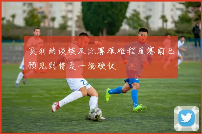 莫利纳谈埃及比赛艰难程度赛前已预见到将是一场硬仗