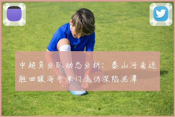中超负分队动态分析：泰山河南连胜回暖海牛津门虎仍深陷泥潭