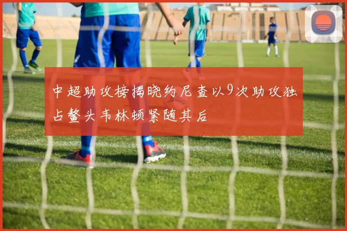 中超助攻榜揭晓约尼查以9次助攻独占鳌头韦林顿紧随其后