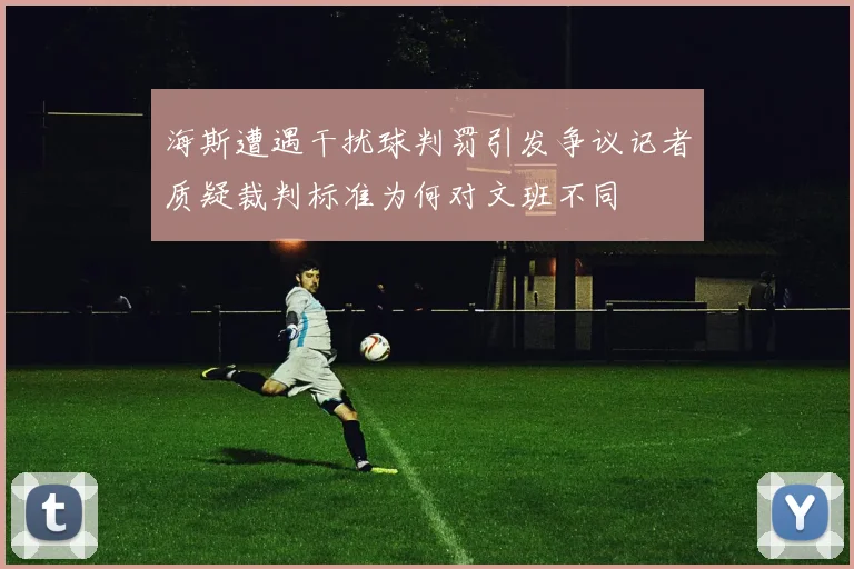 海斯遭遇干扰球判罚引发争议记者质疑裁判标准为何对文班不同