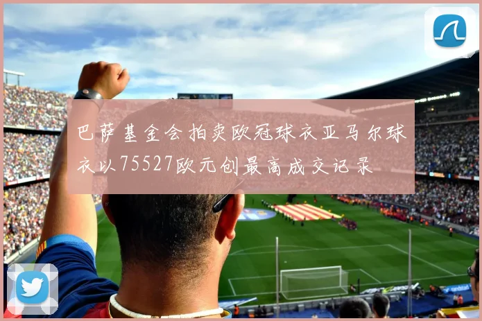 巴萨基金会拍卖欧冠球衣亚马尔球衣以75527欧元创最高成交记录