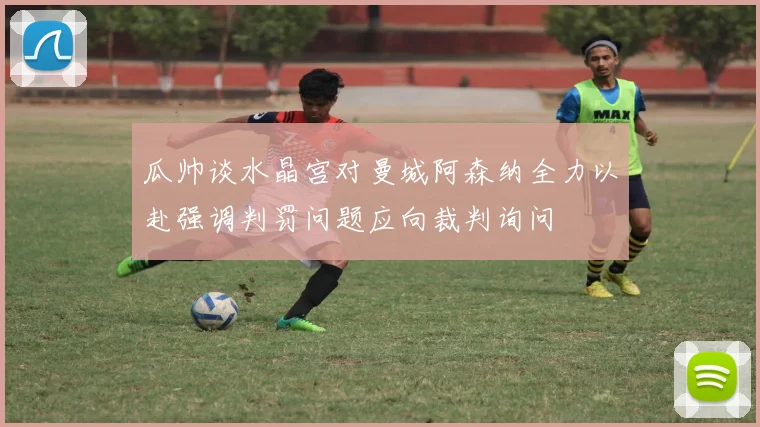 瓜帅谈水晶宫对曼城阿森纳全力以赴强调判罚问题应向裁判询问