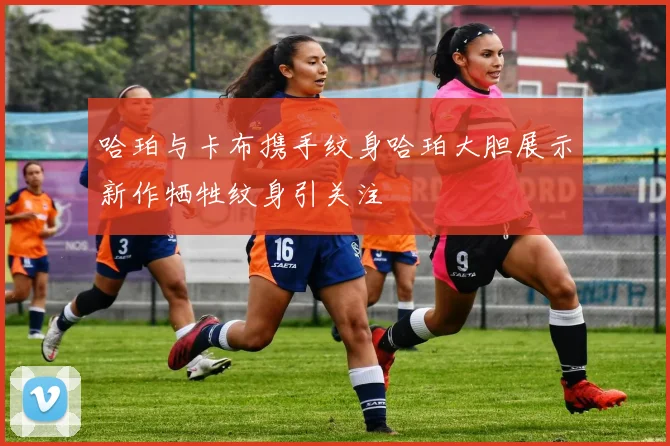 哈珀与卡布携手纹身哈珀大胆展示新作牺牲纹身引关注
